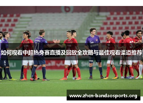 如何观看中超热身赛直播及回放全攻略与最佳观看渠道推荐