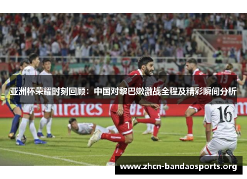 亚洲杯荣耀时刻回顾：中国对黎巴嫩激战全程及精彩瞬间分析