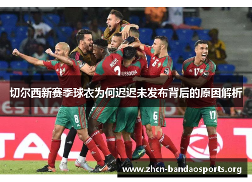 切尔西新赛季球衣为何迟迟未发布背后的原因解析