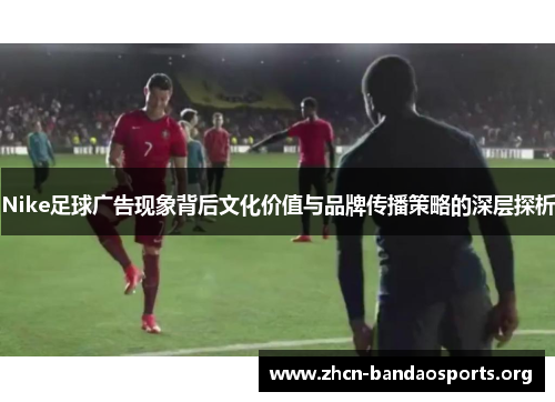 Nike足球广告现象背后文化价值与品牌传播策略的深层探析