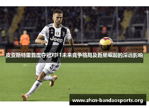 皮亚斯特里首度夺冠对F1未来竞争格局及新星崛起的深远影响