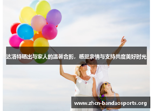 达洛特晒出与家人的温馨合影,感恩亲情与支持共度美好时光 达洛特晒出与家人的温馨合影,感恩亲情与支持共度美好时光