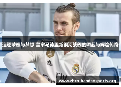 追逐荣耀与梦想 皇家马德里新银河战舰的崛起与辉煌传奇 追逐荣耀与梦想 皇家马德里新银河战舰的崛起与辉煌传奇