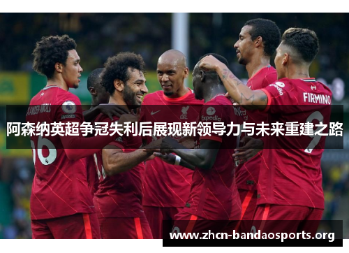 阿森纳英超争冠失利后展现新领导力与未来重建之路 阿森纳英超争冠失利后展现新领导力与未来重建之路