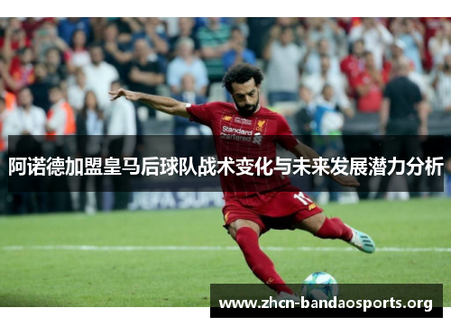 阿诺德加盟皇马后球队战术变化与未来发展潜力分析 阿诺德加盟皇马后球队战术变化与未来发展潜力分析