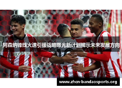 阿森纳锋线火速引援战略曝光新计划揭示未来发展方向 阿森纳锋线火速引援战略曝光新计划揭示未来发展方向
