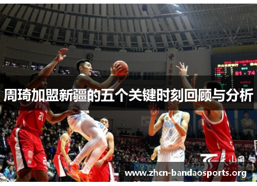 周琦加盟新疆的五个关键时刻回顾与分析 周琦加盟新疆的五个关键时刻回顾与分析