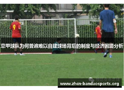 意甲球队为何普遍难以自建球场背后的制度与经济困境分析 意甲球队为何普遍难以自建球场背后的制度与经济困境分析