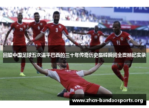 回望中国足球五次逼平巴西的三十年传奇历史巅峰瞬间全震撼纪实录