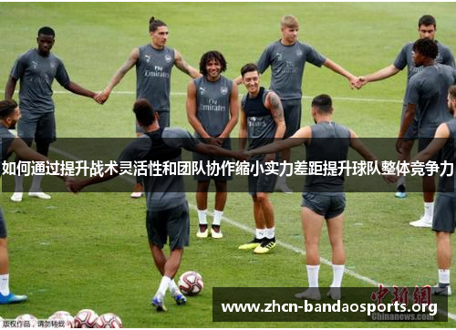 如何通过提升战术灵活性和团队协作缩小实力差距提升球队整体竞争力 如何通过提升战术灵活性和团队协作缩小实力差距提升球队整体竞争力