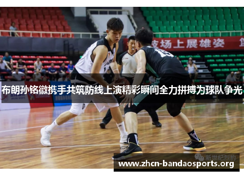 布朗孙铭徽携手共筑防线上演精彩瞬间全力拼搏为球队争光 布朗孙铭徽携手共筑防线上演精彩瞬间全力拼搏为球队争光
