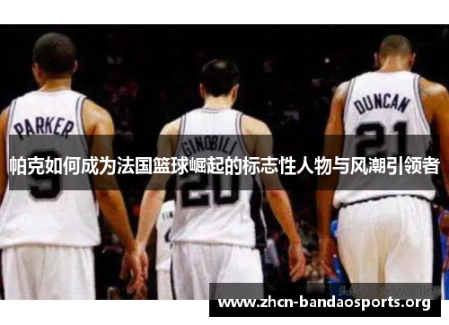帕克如何成为法国篮球崛起的标志性人物与风潮引领者