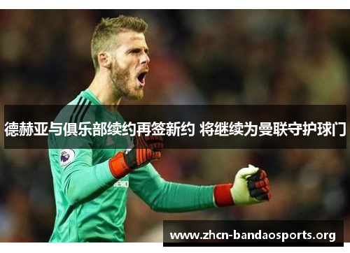 德赫亚与俱乐部续约再签新约 将继续为曼联守护球门
