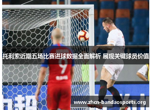 托利索近期五场比赛进球数据全面解析 展现关键球员价值 托利索近期五场比赛进球数据全面解析 展现关键球员价值